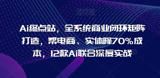 Ai终点站，全系统商业闭环矩阵打造，帮电商、实体降70%成本，12款Ai联合深度实战【0906更新】，大佬商机网