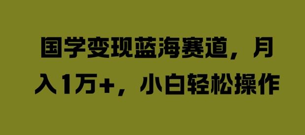 国学变现蓝海赛道，月入1W+，小白轻松操作【揭秘】，大佬商机网