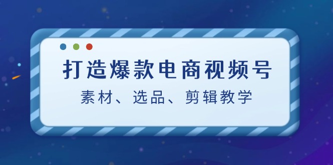 打造爆款电商视频号：素材、选品、剪辑教程，大佬商机网