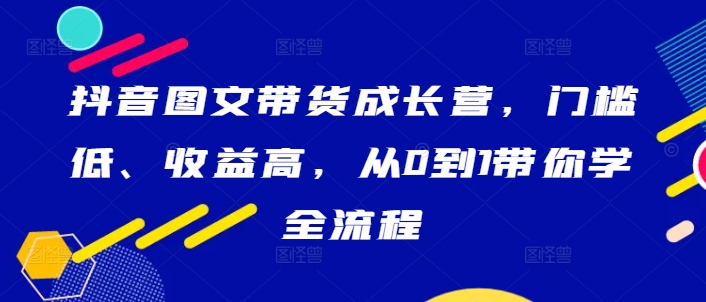 抖音图文带货成长营，门槛低、收益高，从0到1带你学全流程，大佬商机网