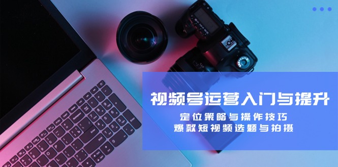 视频号运营入门与提升：定位策略与操作技巧，爆款短视频选题与拍摄，大佬商机网