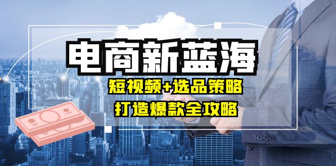商家必看电商新蓝海：短视频+选品策略，打造爆款全攻略，月入10w+，大佬商机网